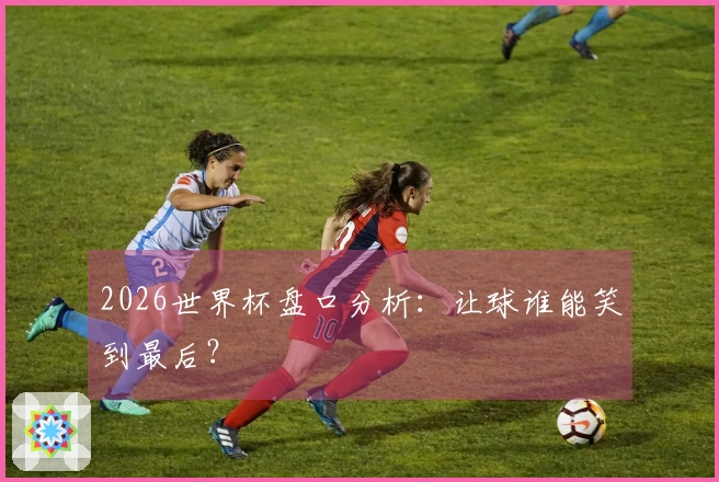2026世界杯盘口分析：让球谁能笑到最后？