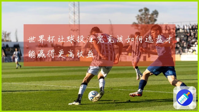 世界杯让球投注究竟该如何选盘才能赢得更高收益