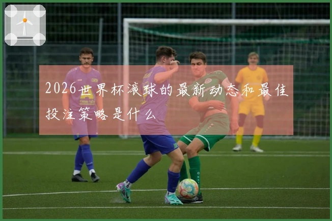 2026世界杯滚球的最新动态和最佳投注策略是什么