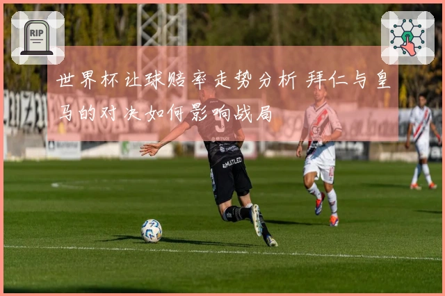 世界杯让球赔率走势分析 拜仁与皇马的对决如何影响战局